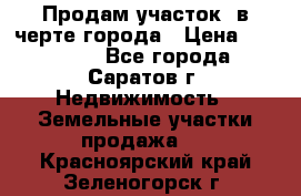 Продам участок​ в черте города › Цена ­ 500 000 - Все города, Саратов г. Недвижимость » Земельные участки продажа   . Красноярский край,Зеленогорск г.